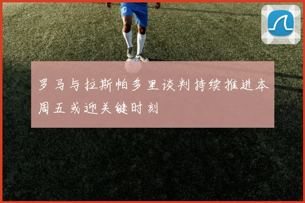 罗马与拉斯帕多里谈判持续推进本周五或迎关键时刻
