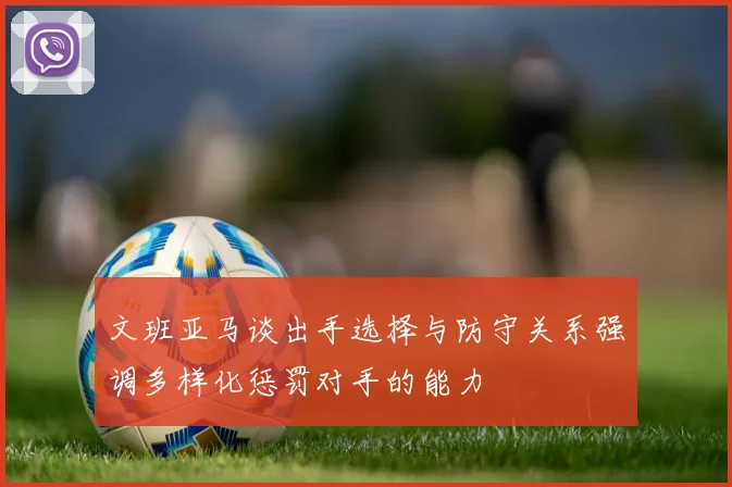 文班亚马谈出手选择与防守关系强调多样化惩罚对手的能力